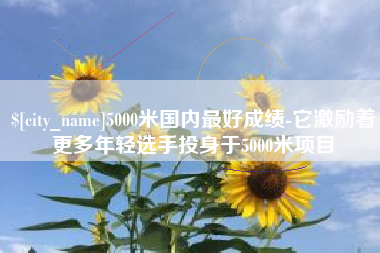 沂源5000米国内最好成绩-它激励着更多年轻选手投身于5000米项目