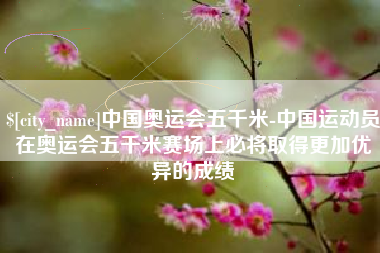 沂源中国奥运会五千米-中国运动员在奥运会五千米赛场上必将取得更加优异的成绩