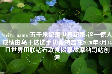 沂源五千米纪录世界纪录-这一惊人成绩由乌干达选手切普特盖在2020年8月14日世界田联钻石联赛揭幕战摩纳哥站创造