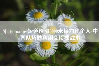 沂源短道速滑5000米接力几个人-中国队巧妙利用交接棒战术
