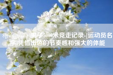 沂源男子5000米竞走记录-[运动员名字]凭借出色的节奏感和强大的体能