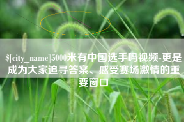 沂源5000米有中国选手吗视频-更是成为大家追寻答案、感受赛场激情的重要窗口
