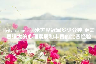 沂源5000米世界冠军多少分钟-更需要强大的心理素质和丰富的比赛经验