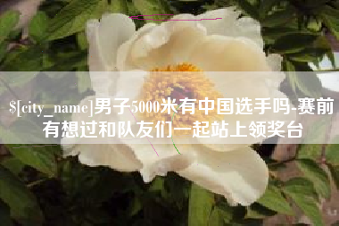 沂源男子5000米有中国选手吗-赛前有想过和队友们一起站上领奖台