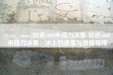 沂源短道5000米接力决赛-短道5000米接力决赛：冰上的速度与激情碰撞