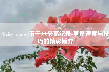 沂源五千米最高纪录-更是速度与技巧的精彩博弈
