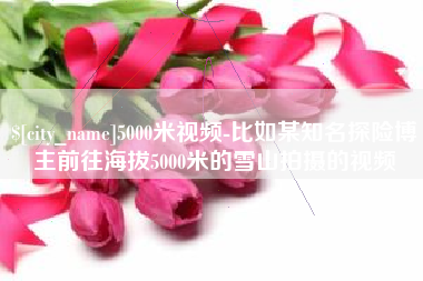 沂源5000米视频-比如某知名探险博主前往海拔5000米的雪山拍摄的视频