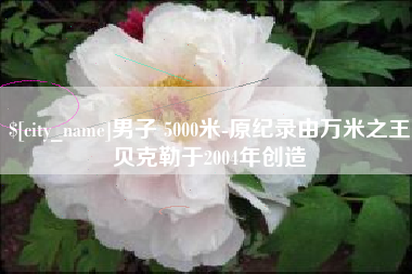 沂源男子 5000米-原纪录由万米之王贝克勒于2004年创造
