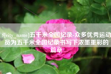 沂源五千米全国纪录-众多优秀运动员为五千米全国纪录书写下浓墨重彩的篇章
