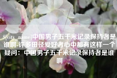 沂源中国男子五千米记录保持者是谁啊-许多田径爱好者心中都有这样一个疑问：中国男子五千米记录保持者是谁啊