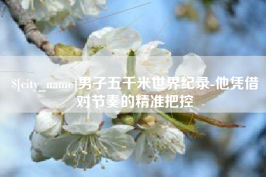 沂源男子五千米世界纪录-他凭借对节奏的精准把控