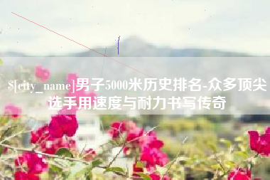 沂源男子5000米历史排名-众多顶尖选手用速度与耐力书写传奇