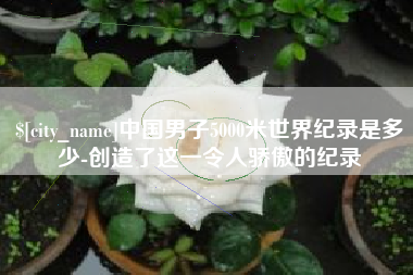 沂源中国男子5000米世界纪录是多少-创造了这一令人骄傲的纪录